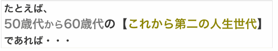 たとえば、50歳代から60歳代の【これから第二の人生世代】であれば・・・